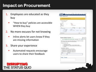 Impact on Procurement
 1. Employees are educated as they
    buy
     “How to buy” policies are accessible
      WHEN they buy

 2. No more excuses for not knowing
     Inline alerts let users know if they
      are missing information

 3. Share your experience
     Automated requests encourage
      users to share their feedback
 