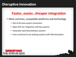 Disruptive Innovation

      Faster, easier, cheaper integration
   More common, compatible platforms and technology
      Out-of-the-box system connectors
      Open APIs for integration with key systems
      Automatic data flow between systems
      Users continue to use existing systems with little disruption
 