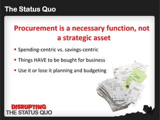 The Status Quo

  Procurement is a necessary function, not
             a strategic asset
   Spending-centric vs. savings-centric
   Things HAVE to be bought for business
   Use it or lose it planning and budgeting
 