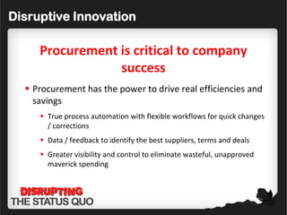 Disruptive Innovation

     Procurement is critical to company
                 success
   Procurement has the power to drive real efficiencies and
    savings
      True process automation with flexible workflows for quick changes
       / corrections
      Data / feedback to identify the best suppliers, terms and deals
      Greater visibility and control to eliminate wasteful, unapproved
       maverick spending
 