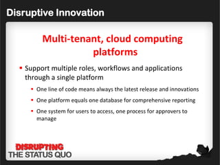 Disruptive Innovation

         Multi-tenant, cloud computing
                   platforms
   Support multiple roles, workflows and applications
    through a single platform
      One line of code means always the latest release and innovations
      One platform equals one database for comprehensive reporting
      One system for users to access, one process for approvers to
       manage
 