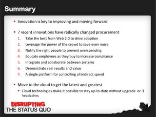 Summary
   Innovation is key to improving and moving forward

   7 recent innovations have radically changed procurement
    1.   Take the best from Web 2.0 to drive adoption
    2.   Leverage the power of the crowd to save even more
    3.   Notify the right people to prevent overspending
    4.   Educate employees as they buy to increase compliance
    5.   Integrate and collaborate between systems
    6.   Demonstrate real results and value
    7.   A single platform for controlling all indirect spend

   Move to the cloud to get the latest and greatest
     Cloud technologies make it possible to stay up-to-date without upgrade or IT
      headaches
 