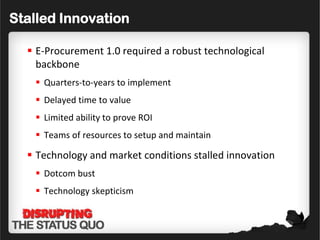 Stalled Innovation

   E-Procurement 1.0 required a robust technological
    backbone
    Quarters-to-years to implement
    Delayed time to value
    Limited ability to prove ROI
    Teams of resources to setup and maintain

   Technology and market conditions stalled innovation
    Dotcom bust
    Technology skepticism
 