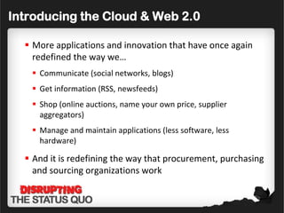 Introducing the Cloud & Web 2.0

   More applications and innovation that have once again
    redefined the way we…
    Communicate (social networks, blogs)
    Get information (RSS, newsfeeds)
    Shop (online auctions, name your own price, supplier
     aggregators)
    Manage and maintain applications (less software, less
     hardware)

   And it is redefining the way that procurement, purchasing
    and sourcing organizations work
 