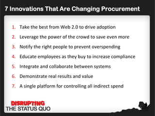 7 Innovations That Are Changing Procurement

  1. Take the best from Web 2.0 to drive adoption
  2. Leverage the power of the crowd to save even more
  3. Notify the right people to prevent overspending
  4. Educate employees as they buy to increase compliance
  5. Integrate and collaborate between systems
  6. Demonstrate real results and value
  7. A single platform for controlling all indirect spend
 