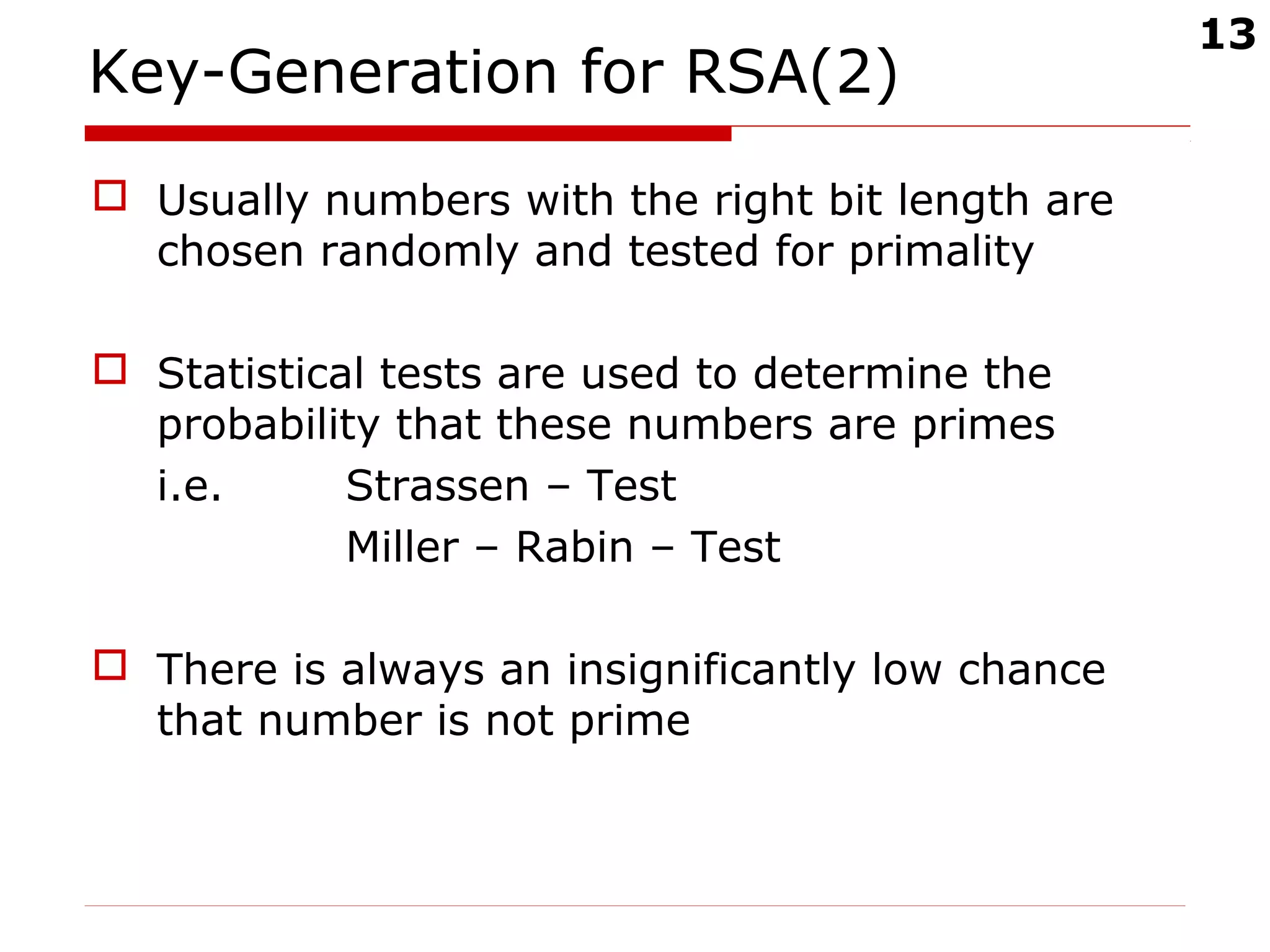 13
Key-Generation for RSA(2)
 Usually numbers with the right bit length are
chosen randomly and tested for primality
 Statistical tests are used to determine the
probability that these numbers are primes
i.e. Strassen – Test
Miller – Rabin – Test
 There is always an insignificantly low chance
that number is not prime
 