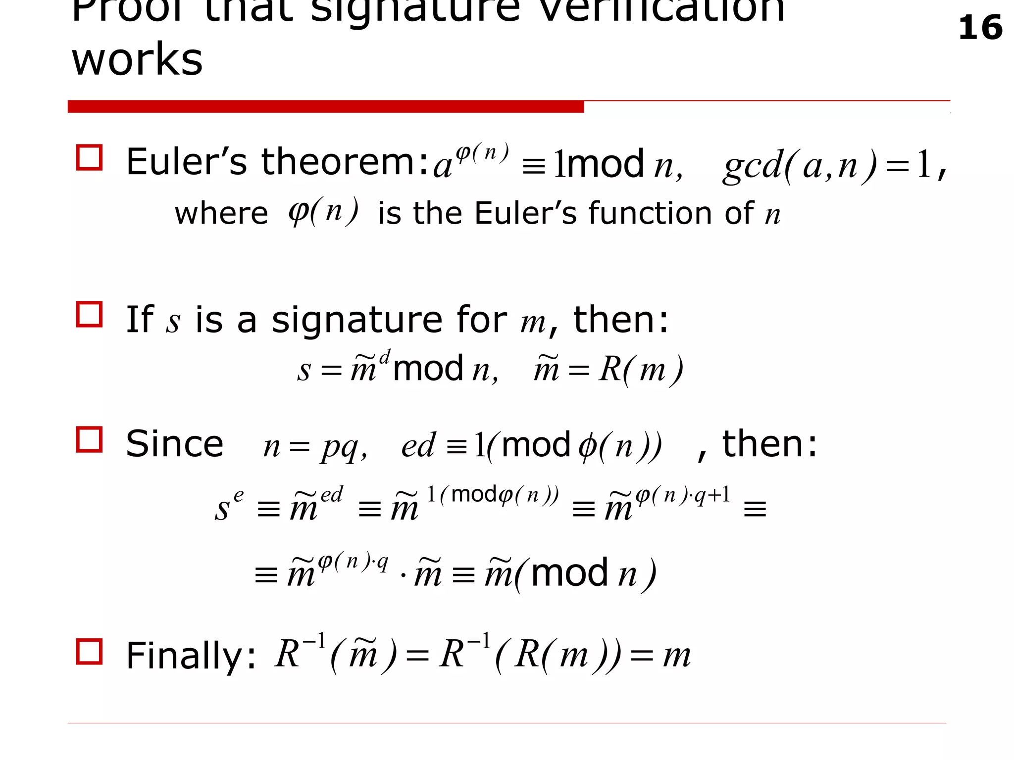 16
Proof that signature verification
works
 Euler’s theorem: ,
where is the Euler’s function of n
 If s is a signature for m, then:
 Since , then:
 Finally:
)m(Rm~,nm~s d
== mod
))n((ed,pqn φmod1≡=
)n(m~m~m~
m~m~m~s
q)n(
q)n())n((ede
mod
mod
≡⋅≡
≡≡≡≡
⋅
+⋅
ϕ
ϕϕ 11
m))m(R(R)m~(R == −− 11
11 =≡ )n,agcd(,na )n(
modϕ
)n(ϕ
 