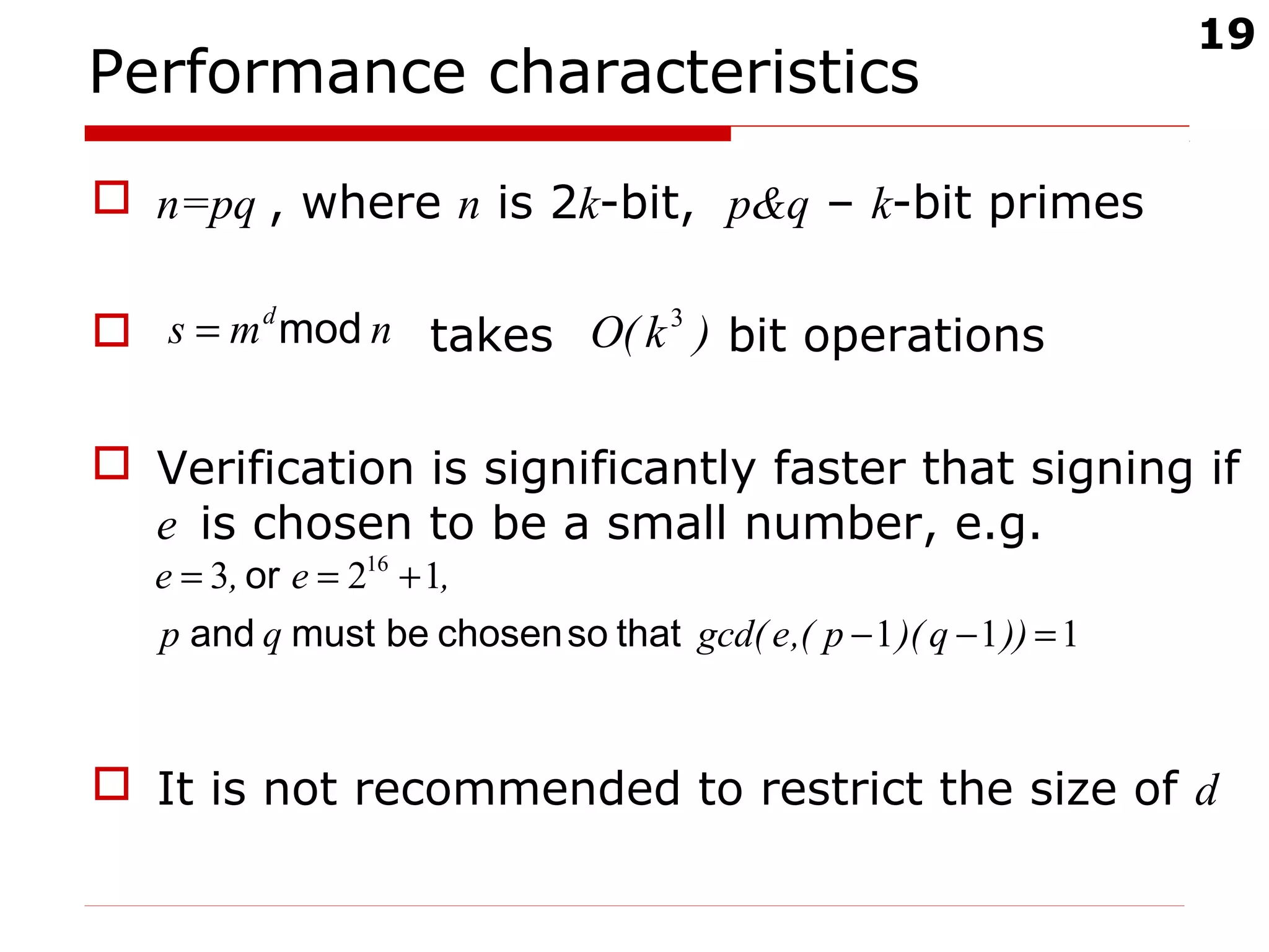 19
Performance characteristics
 n=pq , where n is 2k-bit, p&q – k-bit primes
 takes bit operations
 Verification is significantly faster that signing if
e is chosen to be a small number, e.g.
 It is not recommended to restrict the size of d
nms d
mod= )k(O 3
111
123 16
=−−
+==
))q)(p(,egcd(qp
,e,e
thatsochosenbemustand
or
 