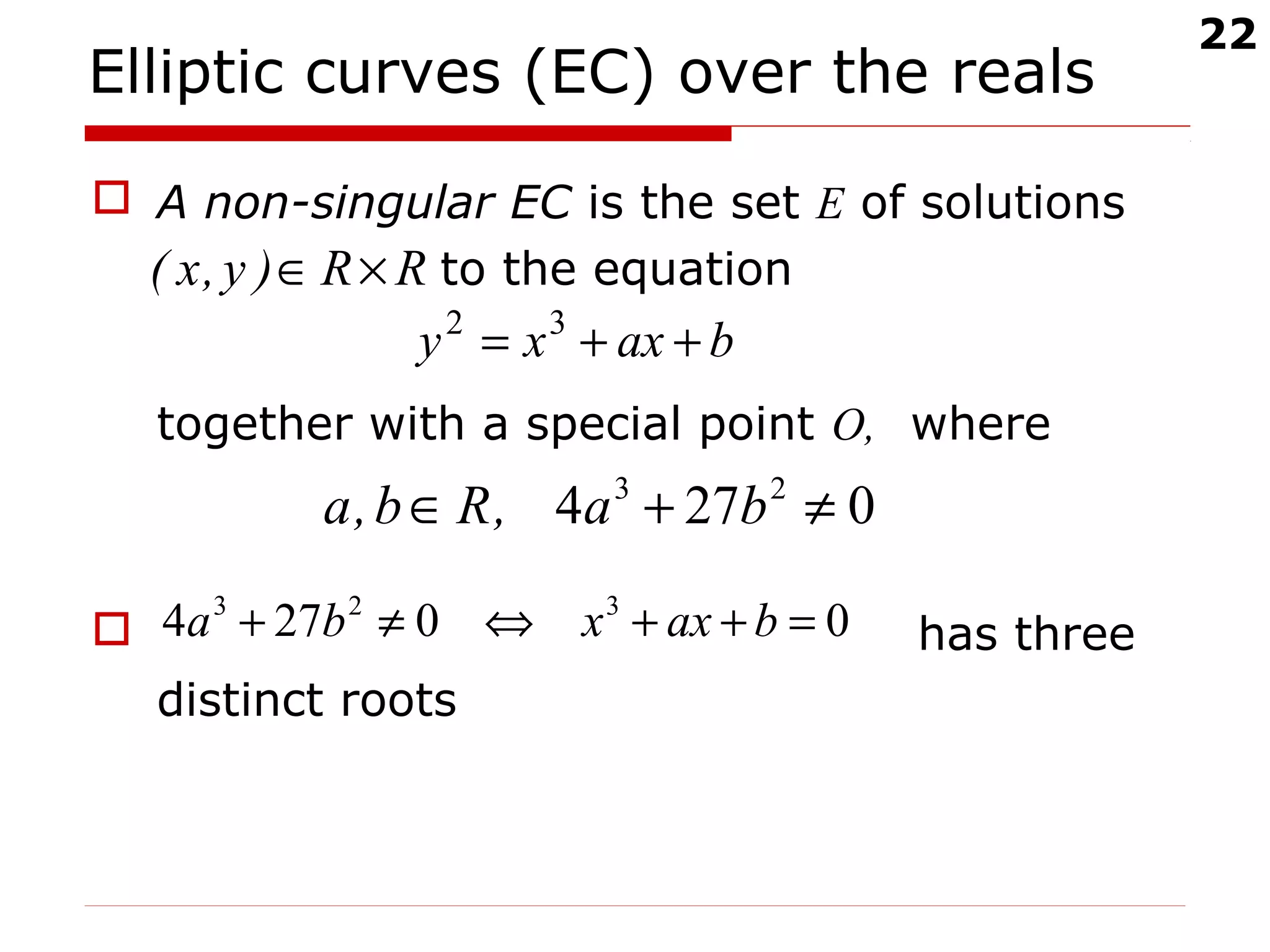 22
Elliptic curves (EC) over the reals
 A non-singular EC is the set E of solutions
to the equation
together with a special point O, where
 has three
distinct roots
RR)y,x( ×∈
baxxy ++= 32
0274 23
≠+∈ ba,Rb,a
00274 323
=++⇔≠+ baxxba
 