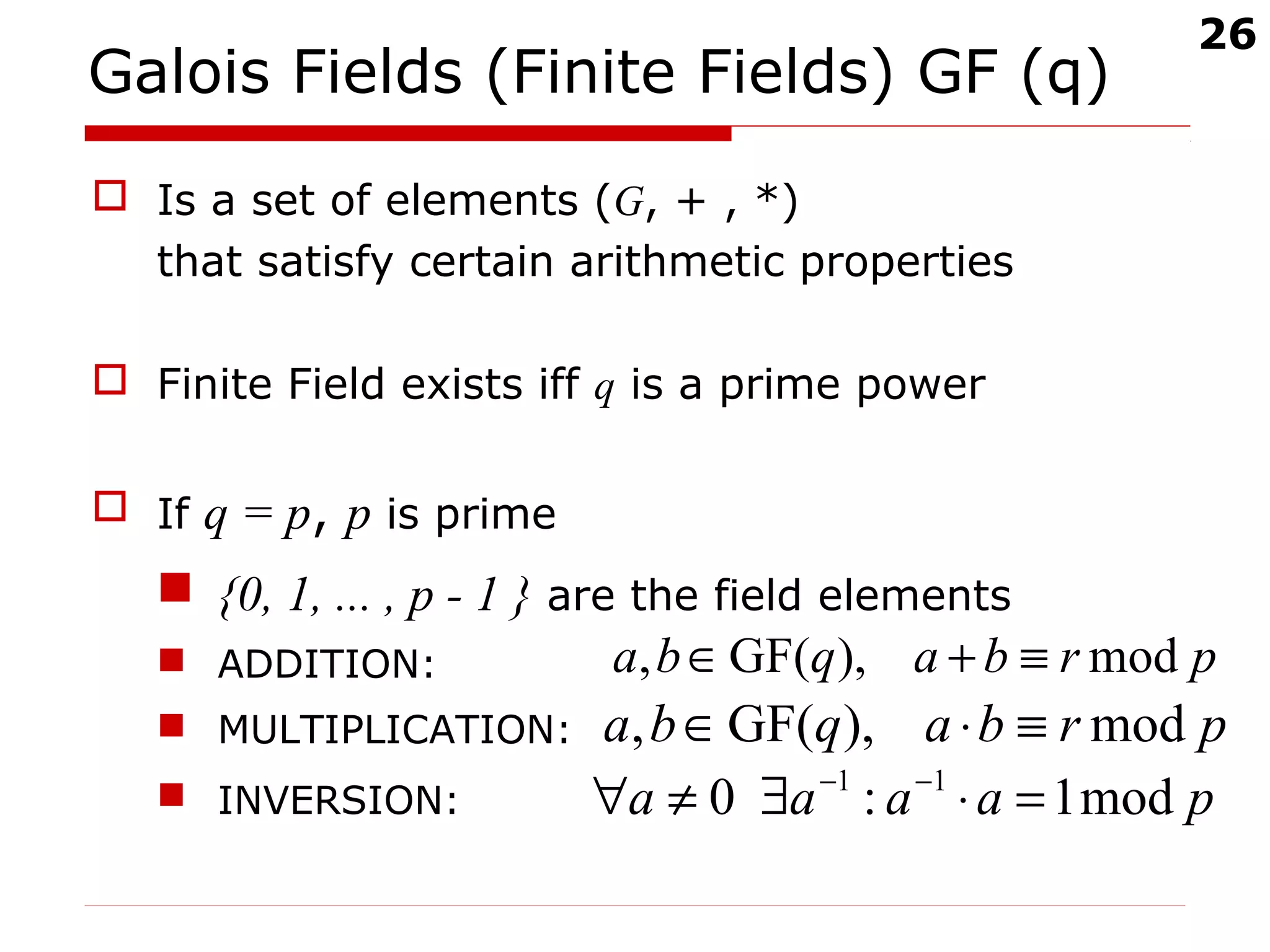 26
Galois Fields (Finite Fields) GF (q)
 Is a set of elements (G, + , *)
that satisfy certain arithmetic properties
 Finite Field exists iff q is a prime power
 If q = p, p is prime
 {0, 1, ... , p - 1 } are the field elements
 ADDITION:
 MULTIPLICATION:
 INVERSION:
prbaqba mod),GF(, ≡+∈
prbaqba mod),GF(, ≡⋅∈
paaaa mod1:0 11
=⋅∃≠∀ −−
 