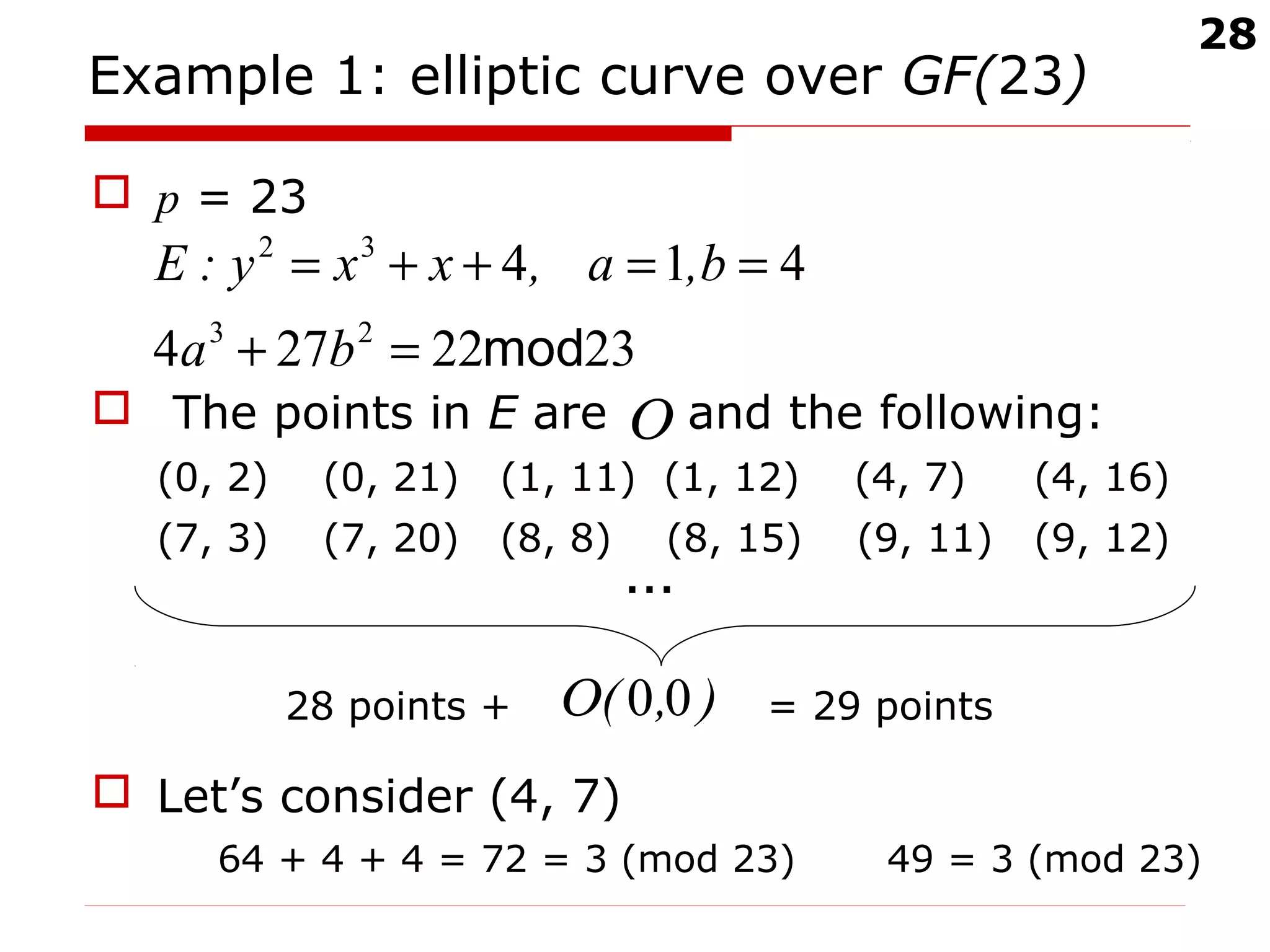 28
Example 1: elliptic curve over GF(23)
 p = 23
 The points in E are and the following:
(0, 2) (0, 21) (1, 11) (1, 12) (4, 7) (4, 16)
(7, 3) (7, 20) (8, 8) (8, 15) (9, 11) (9, 12)
…
28 points + = 29 points
 Let’s consider (4, 7)
64 + 4 + 4 = 72 = 3 (mod 23) 49 = 3 (mod 23)
2322274
414
23
32
mod=+
==++=
ba
b,a,xxy:E
Ο
),( 00Ο
 