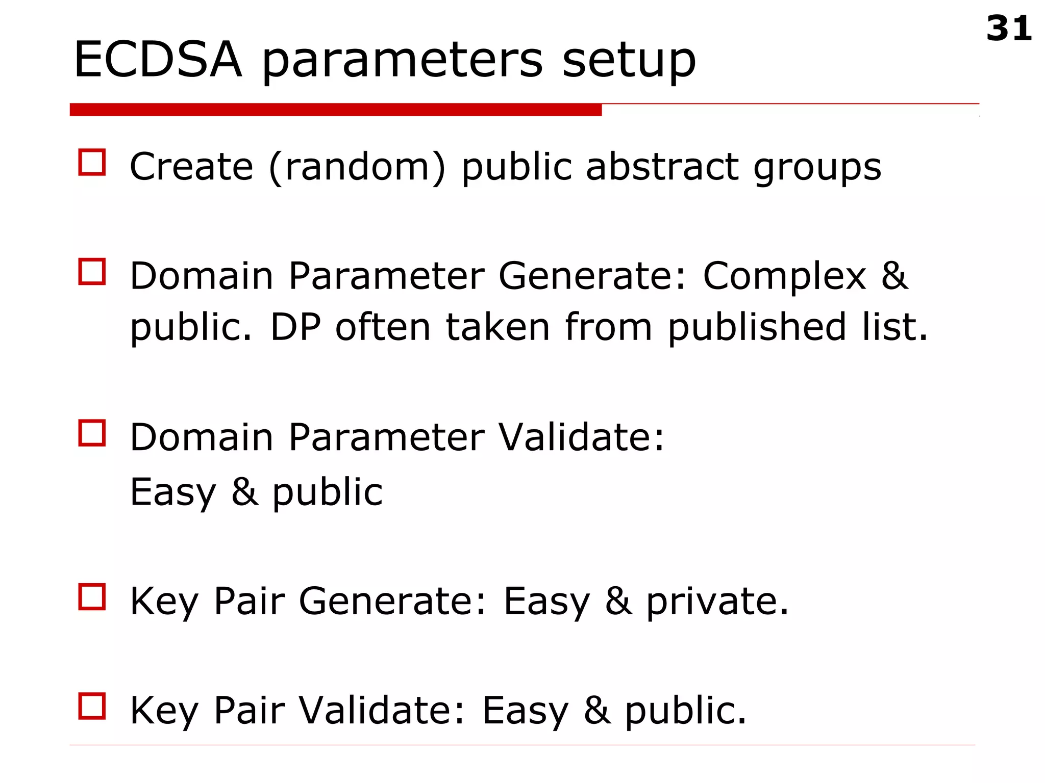 31
ECDSA parameters setup
 Create (random) public abstract groups
 Domain Parameter Generate: Complex &
public. DP often taken from published list.
 Domain Parameter Validate:
Easy & public
 Key Pair Generate: Easy & private.
 Key Pair Validate: Easy & public.
 