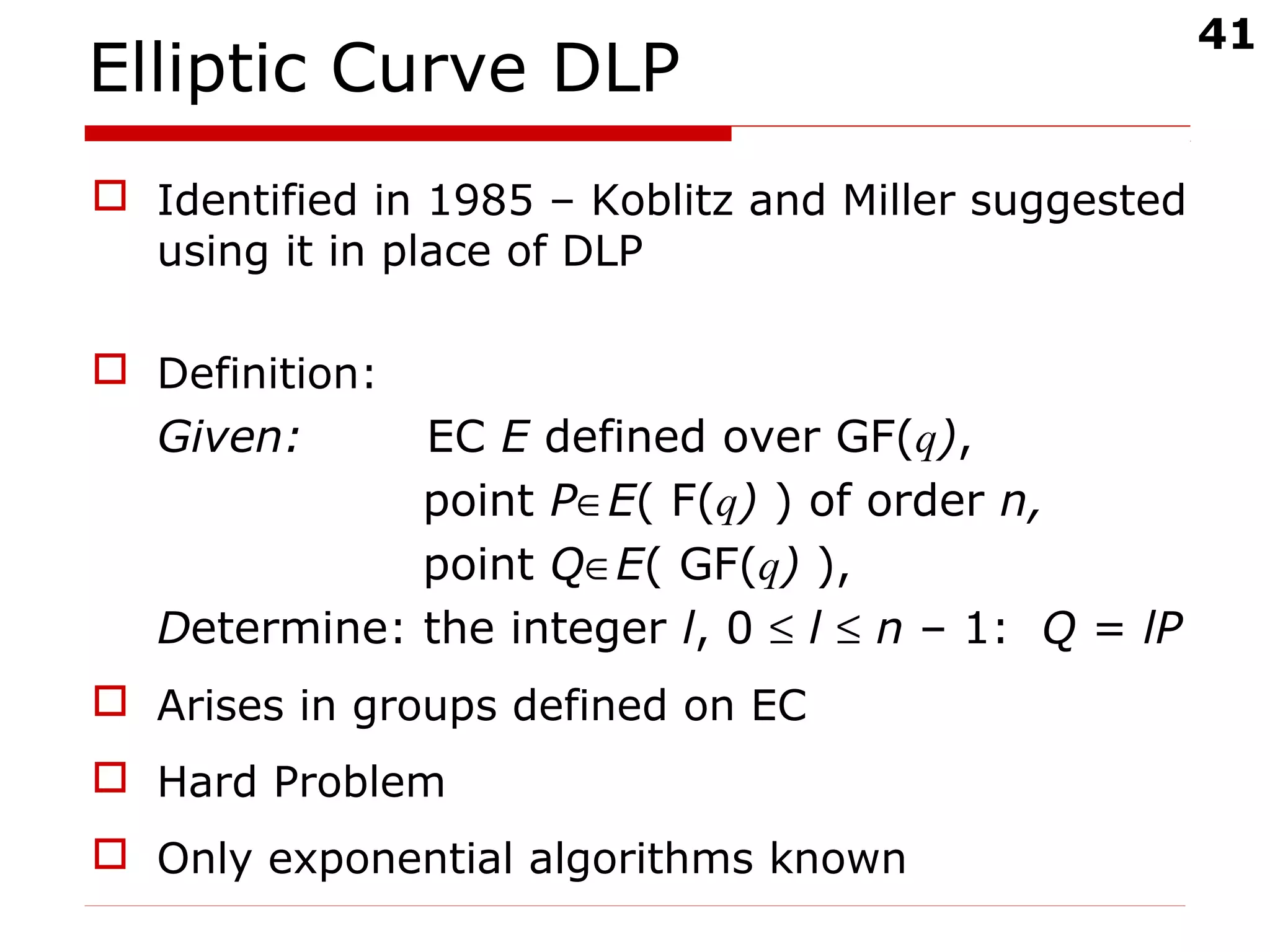 41
Elliptic Curve DLP
 Identified in 1985 – Koblitz and Miller suggested
using it in place of DLP
 Definition:
Given: EC E defined over GF(q),
point P∈E( F(q) ) of order n,
point Q∈E( GF(q) ),
Determine: the integer l, 0 ≤ l ≤ n – 1: Q = lP
 Arises in groups defined on EC
 Hard Problem
 Only exponential algorithms known
 