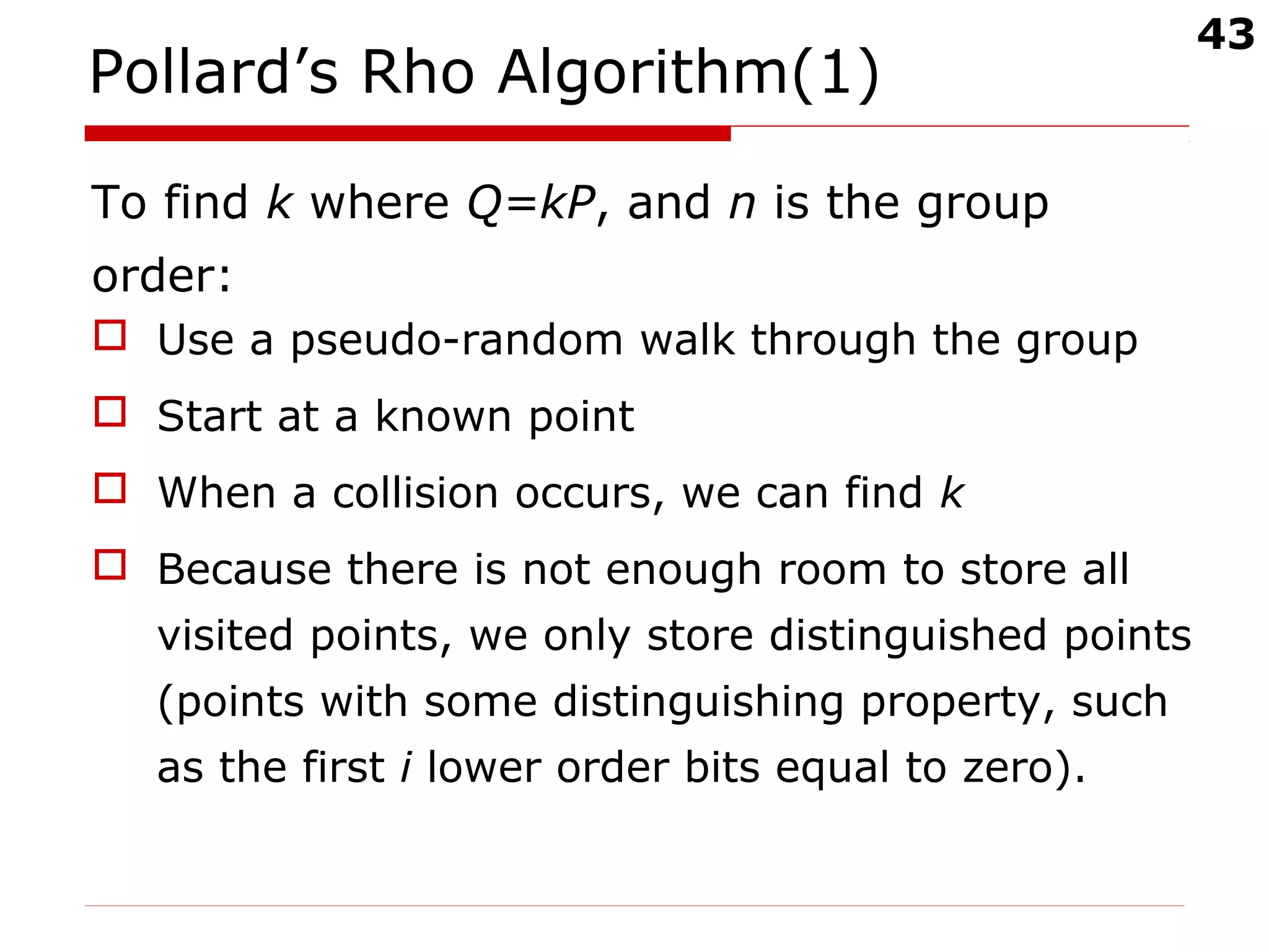 43
Pollard’s Rho Algorithm(1)
To find k where Q=kP, and n is the group
order:
 Use a pseudo-random walk through the group
 Start at a known point
 When a collision occurs, we can find k
 Because there is not enough room to store all
visited points, we only store distinguished points
(points with some distinguishing property, such
as the first i lower order bits equal to zero).
 