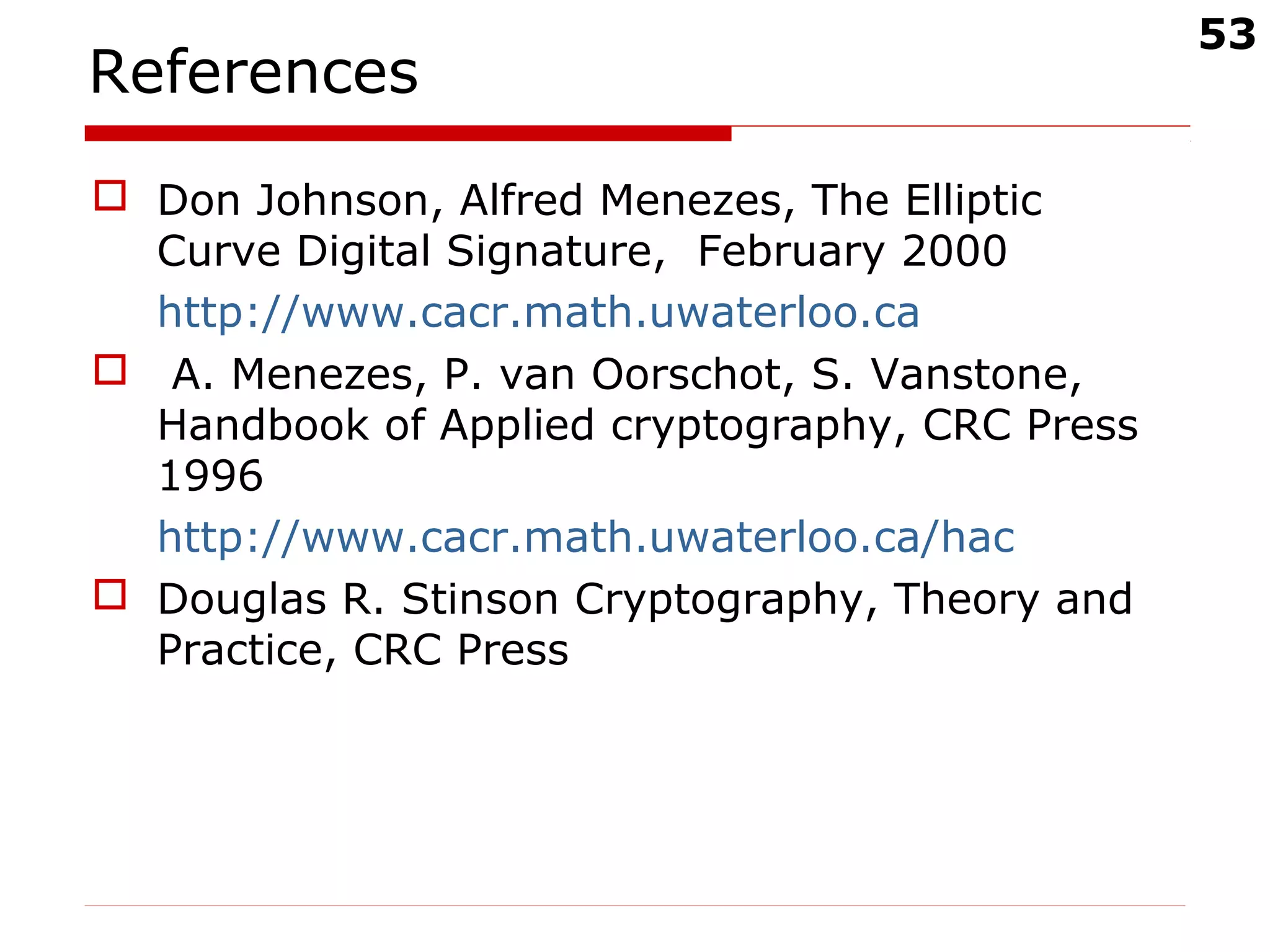 53
References
 Don Johnson, Alfred Menezes, The Elliptic
Curve Digital Signature, February 2000
http://www.cacr.math.uwaterloo.ca
 A. Menezes, P. van Oorschot, S. Vanstone,
Handbook of Applied cryptography, CRC Press
1996
http://www.cacr.math.uwaterloo.ca/hac
 Douglas R. Stinson Cryptography, Theory and
Practice, CRC Press
 