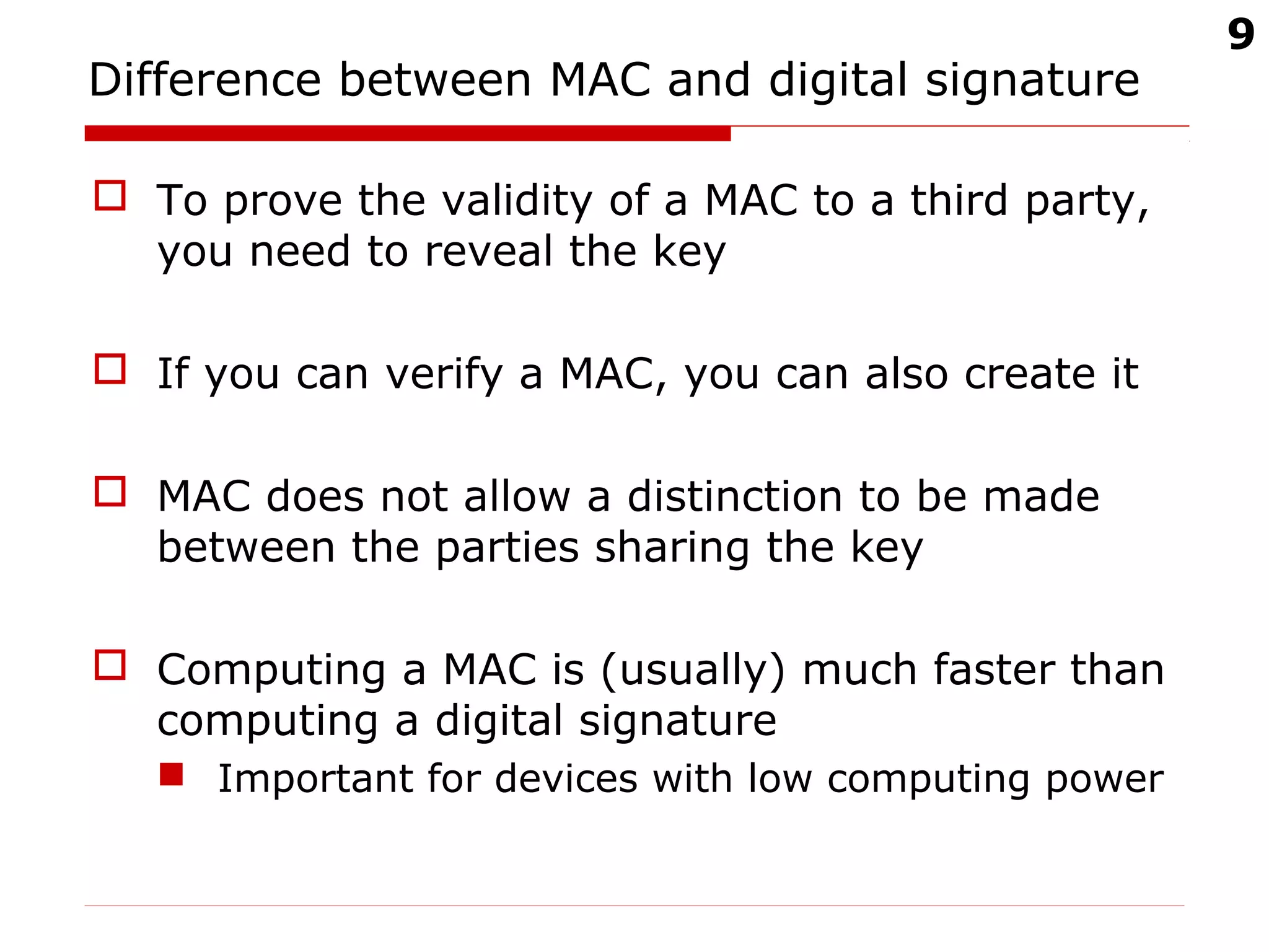9
Difference between MAC and digital signature
 To prove the validity of a MAC to a third party,
you need to reveal the key
 If you can verify a MAC, you can also create it
 MAC does not allow a distinction to be made
between the parties sharing the key
 Computing a MAC is (usually) much faster than
computing a digital signature
 Important for devices with low computing power
 