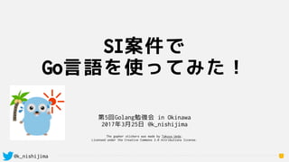 @k_nishijima
SI案件で
Go言語を使ってみた！
1
第5回Golang勉強会 in Okinawa
2017年3月25日 @k_nishijima
The gopher stickers was made by Takuya Ueda.
Licensed under the Creative Commons 3.0 Attributions license.
 