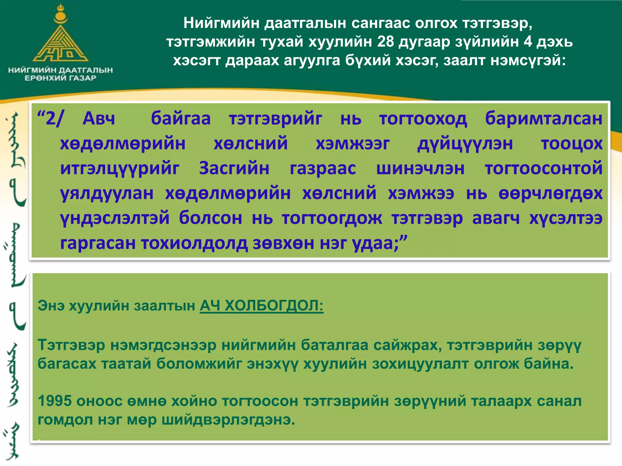 Энэ хуулийн заалтын АЧ ХОЛБОГДОЛ:
Тэтгэвэр нэмэгдсэнээр нийгмийн баталгаа сайжрах, тэтгэврийн зөрүү
багасах таатай боломжийг энэхүү хуулийн зохицуулалт олгож байна.
1995 оноос өмнө хойно тогтоосон тэтгэврийн зөрүүний талаарх санал
гомдол нэг мөр шийдвэрлэгдэнэ.
.
Нийгмийн даатгалын сангаас олгох тэтгэвэр,
тэтгэмжийн тухай хуулийн 28 дугаар зүйлийн 4 дэхь
хэсэгт дараах агуулга бүхий хэсэг, заалт нэмсүгэй:
“2/ Авч байгаа тэтгэврийг нь тогтооход баримталсан
хөдөлмөрийн хөлсний хэмжээг дүйцүүлэн тооцох
итгэлцүүрийг Засгийн газраас шинэчлэн тогтоосонтой
уялдуулан хөдөлмөрийн хөлсний хэмжээ нь өөрчлөгдөх
үндэслэлтэй болсон нь тогтоогдож тэтгэвэр авагч хүсэлтээ
гаргасан тохиолдолд зөвхөн нэг удаа;”
 