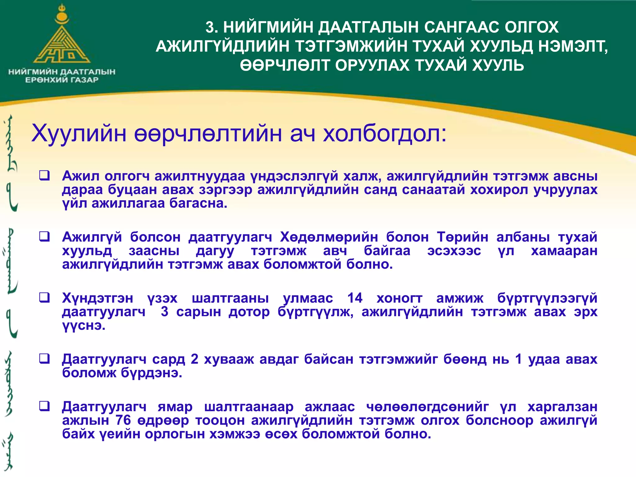 Хуулийн өөрчлөлтийн ач холбогдол:
 Ажил олгогч ажилтнуудаа үндэслэлгүй халж, ажилгүйдлийн тэтгэмж авсны
дараа буцаан авах зэргээр ажилгүйдлийн санд санаатай хохирол учруулах
үйл ажиллагаа багасна.
 Ажилгүй болсон даатгуулагч Хөдөлмөрийн болон Төрийн албаны тухай
хуульд заасны дагуу тэтгэмж авч байгаа эсэхээс үл хамааран
ажилгүйдлийн тэтгэмж авах боломжтой болно.
 Хүндэтгэн үзэх шалтгааны улмаас 14 хоногт амжиж бүртгүүлээгүй
даатгуулагч 3 сарын дотор бүртгүүлж, ажилгүйдлийн тэтгэмж авах эрх
үүснэ.
 Даатгуулагч сард 2 хувааж авдаг байсан тэтгэмжийг бөөнд нь 1 удаа авах
боломж бүрдэнэ.
 Даатгуулагч ямар шалтгаанаар ажлаас чөлөөлөгдсөнийг үл харгалзан
ажлын 76 өдрөөр тооцон ажилгүйдлийн тэтгэмж олгох болсноор ажилгүй
байх үеийн орлогын хэмжээ өсөх боломжтой болно.
3. НИЙГМИЙН ДААТГАЛЫН САНГААС ОЛГОХ
АЖИЛГҮЙДЛИЙН ТЭТГЭМЖИЙН ТУХАЙ ХУУЛЬД НЭМЭЛТ,
ӨӨРЧЛӨЛТ ОРУУЛАХ ТУХАЙ ХУУЛЬ
 