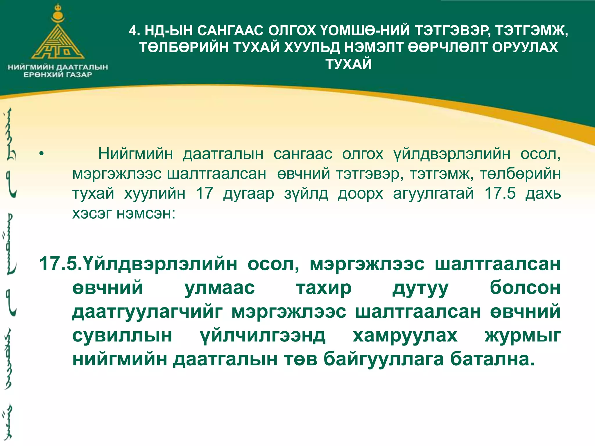 • Нийгмийн даатгалын сангаас олгох үйлдвэрлэлийн осол,
мэргэжлээс шалтгаалсан өвчний тэтгэвэр, тэтгэмж, төлбөрийн
тухай хуулийн 17 дугаар зүйлд доорх агуулгатай 17.5 дахь
хэсэг нэмсэн:
17.5.Үйлдвэрлэлийн осол, мэргэжлээс шалтгаалсан
өвчний улмаас тахир дутуу болсон
даатгуулагчийг мэргэжлээс шалтгаалсан өвчний
сувиллын үйлчилгээнд хамруулах журмыг
нийгмийн даатгалын төв байгууллага батална.
4. НД-ЫН САНГААС ОЛГОХ ҮОМШӨ-НИЙ ТЭТГЭВЭР, ТЭТГЭМЖ,
ТӨЛБӨРИЙН ТУХАЙ ХУУЛЬД НЭМЭЛТ ӨӨРЧЛӨЛТ ОРУУЛАХ
ТУХАЙ
 