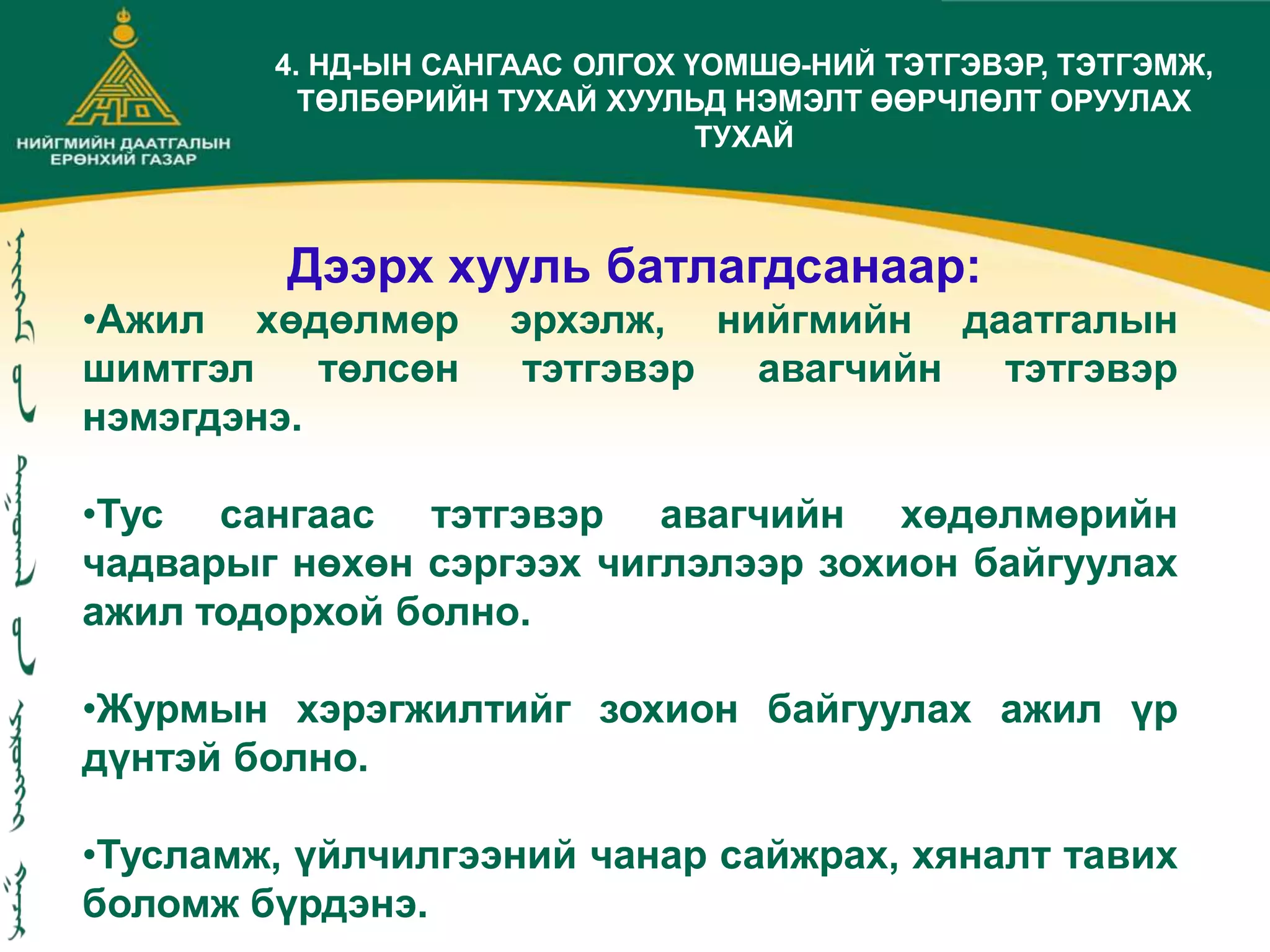 Дээрх хууль батлагдсанаар:
•Ажил хөдөлмөр эрхэлж, нийгмийн даатгалын
шимтгэл төлсөн тэтгэвэр авагчийн тэтгэвэр
нэмэгдэнэ.
•Тус сангаас тэтгэвэр авагчийн хөдөлмөрийн
чадварыг нөхөн сэргээх чиглэлээр зохион байгуулах
ажил тодорхой болно.
•Журмын хэрэгжилтийг зохион байгуулах ажил үр
дүнтэй болно.
•Тусламж, үйлчилгээний чанар сайжрах, хяналт тавих
боломж бүрдэнэ.
4. НД-ЫН САНГААС ОЛГОХ ҮОМШӨ-НИЙ ТЭТГЭВЭР, ТЭТГЭМЖ,
ТӨЛБӨРИЙН ТУХАЙ ХУУЛЬД НЭМЭЛТ ӨӨРЧЛӨЛТ ОРУУЛАХ
ТУХАЙ
 