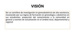 VISIÓN
Ser un semillero de investigación en ginecobstetricia de alta excelencia,
reconocido por sus logros de formación en ginecología y obstetricia en
sus estudiantes, proyección del conocimiento a la comunidad en
general y eventos de actualización en el ámbito local, departamental y
regional
 