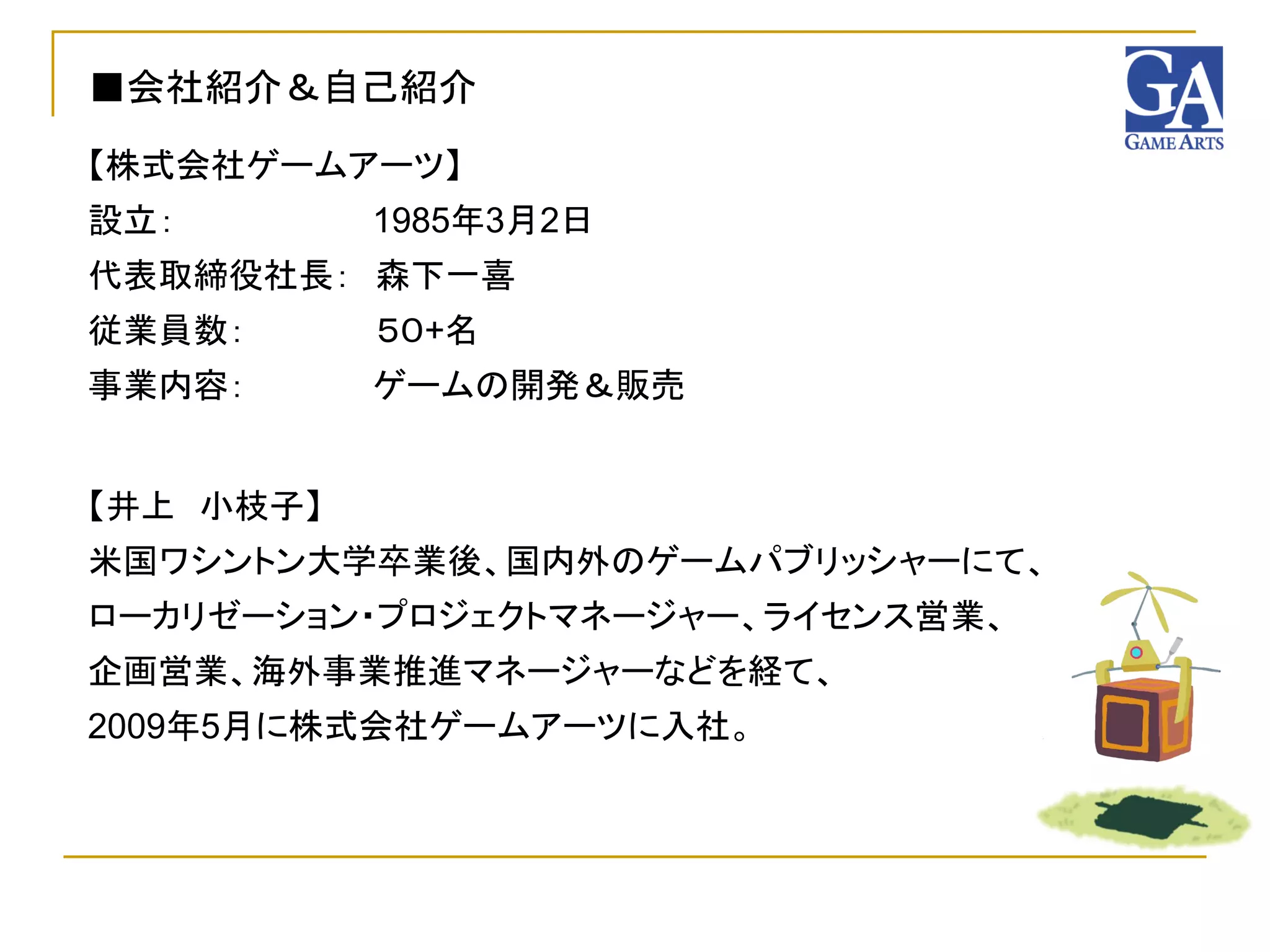 ■会社紹介＆自己紹介
【株式会社ゲームアーツ】
設立：        1985年3月2日
代表取締役社長： 森下一喜
従業員数：      ５０+名
事業内容：      ゲームの開発＆販売


【井上 小枝子】
米国ワシントン大学卒業後、国内外のゲームパブリッシャーにて、
ローカリゼーション・プロジェクトマネージャー、ライセンス営業、
企画営業、海外事業推進マネージャーなどを経て、
2009年5月に株式会社ゲームアーツに入社。
 