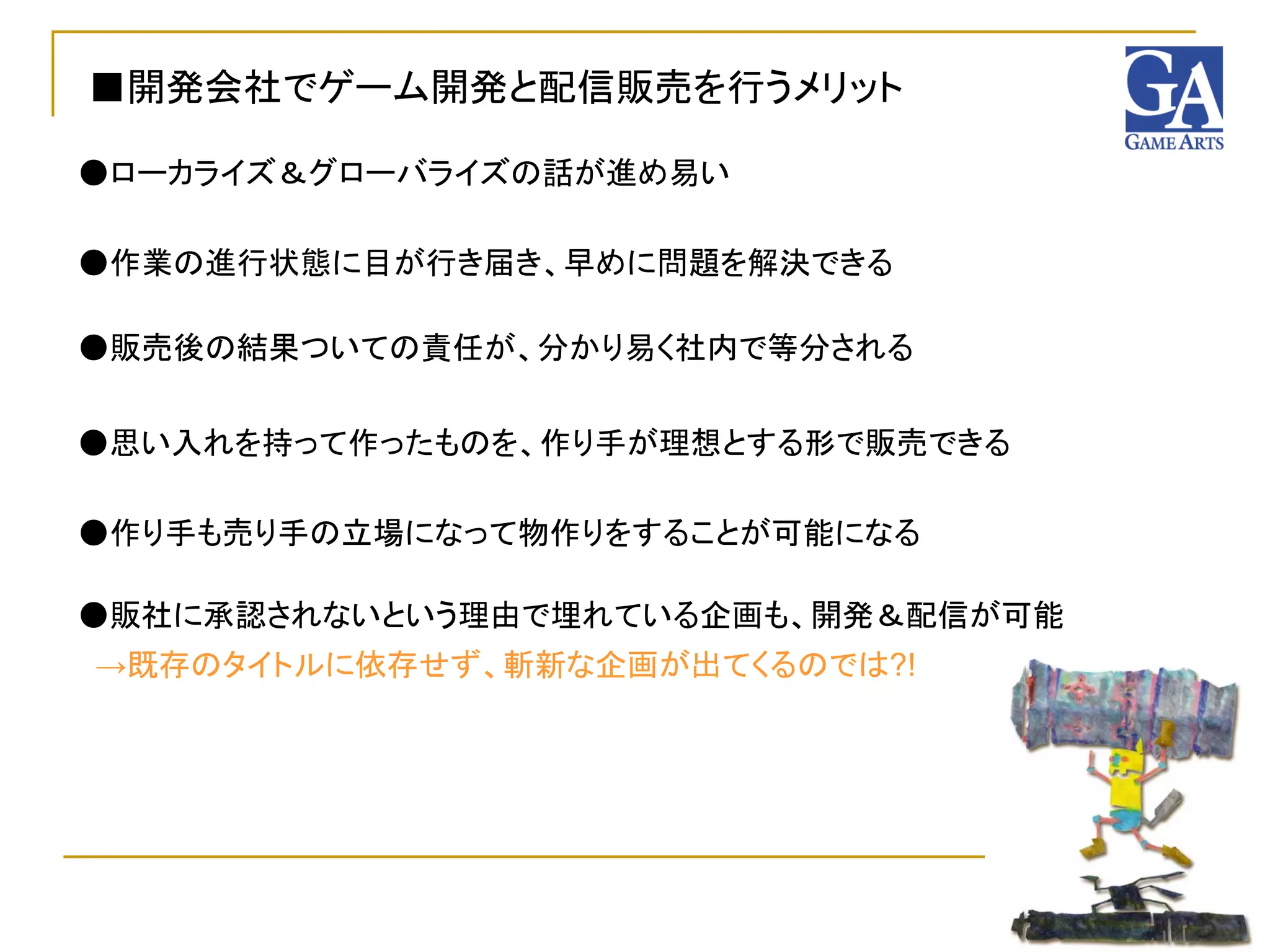 ■開発会社でゲーム開発と配信販売を行うメリット

●ローカライズ＆グローバライズの話が進め易い

●作業の進行状態に目が行き届き、早めに問題を解決できる

●販売後の結果ついての責任が、分かり易く社内で等分される


●思い入れを持って作ったものを、作り手が理想とする形で販売できる

●作り手も売り手の立場になって物作りをすることが可能になる

●販社に承認されないという理由で埋れている企画も、開発＆配信が可能
→既存のタイトルに依存せず、斬新な企画が出てくるのでは?!
 