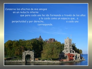 Conservo los afectos de mis amigos
      en un reducto interno
            que para cada uno he ido formando a través de los años
                            y lo cuido como un espacio que, a
     perpetuidad y por derecho,                    a cada uno
                           corresponde.
 