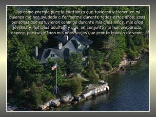 Uso como energía pura la confianza que tuvieron y tienen en mí
quienes me han ayudado a formarme durante todos estos años; esas
 personas que estuvieron conmigo durante mis años niños, mis años
  jóvenes y mis años adultos, y que, en conjunto me han preparado,
 espero, para vivir bien mis años viejos que pronto habrán de venir.
 