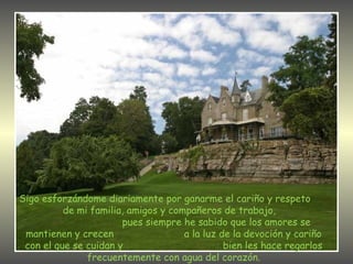 Sigo esforzándome diariamente por ganarme el cariño y respeto  de mi familia, amigos y compañeros de trabajo,  pues siempre he sabido que los amores se mantienen y crecen  a la luz de la devoción y cariño con el que se cuidan y  bien les hace regarlos frecuentemente con agua del corazón. 