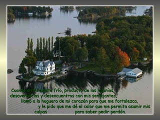 Cuando en mí existe frío, producto de las lejanías,  desavenencias y desencuentros con mis semejantes,  llamo a la hoguera de mi corazón para que me fortalezca,  y le pido que me dé el calor que me permita asumir mis culpas  para saber pedir perdón. 