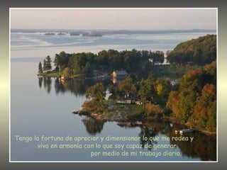 Tengo la fortuna de apreciar y dimensionar lo que me rodea y  vivo en armonía con lo que soy capaz de generar  por medio de mi trabajo diario. 