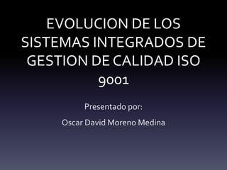 EVOLUCION DE LOS
SISTEMAS INTEGRADOS DE
GESTION DE CALIDAD ISO
9001
Presentado por:
Oscar David Moreno Medina
 