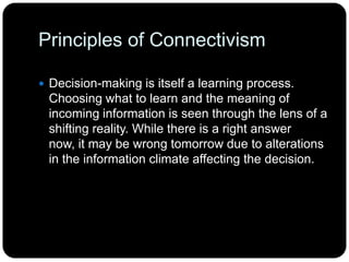 Principles of Connectivism
 Decision-making is itself a learning process.
Choosing what to learn and the meaning of
incoming information is seen through the lens of a
shifting reality. While there is a right answer
now, it may be wrong tomorrow due to alterations
in the information climate affecting the decision.
 