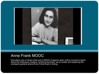 Anne Frank MOOC
Educators use a virtual world and a MOOC (massive open online course) to teach
about the holocaust. Imagine "entering the book" as an avatar and exploring the
cramped quarters where Anne Frank lived in hiding.
 