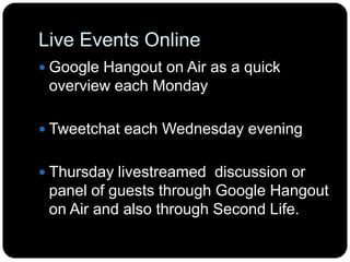 Live Events Online
 Google Hangout on Air as a quick
overview each Monday
 Tweetchat each Wednesday evening
 Thursday livestreamed discussion or
panel of guests through Google Hangout
on Air and also through Second Life.
 