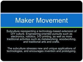 Maker Movement
Subculture representing a technology-based extension of
DIY culture. Engineering-oriented pursuits such as
electronics, robotics, 3-D printing, as well as more
traditional activities such as metalworking, woodworking,
and traditional arts and crafts.
The subculture stresses new and unique applications of
technologies, and encourages invention and prototyping.
 