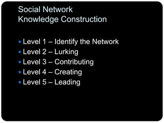 Social Network
Knowledge Construction
 Level 1 – Identify the Network
 Level 2 – Lurking
 Level 3 – Contributing
 Level 4 – Creating
 Level 5 – Leading
 