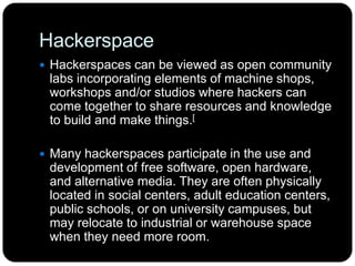 Hackerspace
 Hackerspaces can be viewed as open community
labs incorporating elements of machine shops,
workshops and/or studios where hackers can
come together to share resources and knowledge
to build and make things.[
 Many hackerspaces participate in the use and
development of free software, open hardware,
and alternative media. They are often physically
located in social centers, adult education centers,
public schools, or on university campuses, but
may relocate to industrial or warehouse space
when they need more room.
 