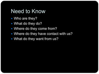 Need to Know
 Who are they?
 What do they do?
 Where do they come from?
 Where do they have contact with us?
 What do they want from us?
 
