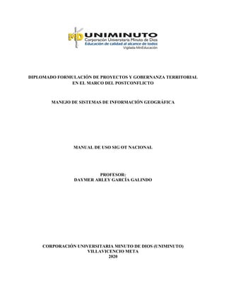 DIPLOMADO FORMULACIÓN DE PROYECTOS Y GOBERNANZA TERRITORIAL
EN EL MARCO DEL POSTCONFLICTO
MANEJO DE SISTEMAS DE INFORMACIÓN GEOGRÁFICA
MANUAL DE USO SIG OT NACIONAL
PROFESOR:
DAYMER ARLEY GARCÍA GALINDO
CORPORACIÓN UNIVERSITARIA MINUTO DE DIOS (UNIMINUTO)
VILLAVICENCIO META
2020
 