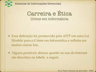 Carreira e Ética
Crime em informática
Essa deﬁnição foi promovida pela AITP em uma Lei
Modelo para o Crime em Informática e reﬂetiu em
muitas outras leis.
Alguns possíveis abusos quanto ao uso da Internet
são descritos na tabela a seguir.
Sistemas de Informações Gerenciais
Prof. Pedro Clarindo da Silva Neto - IFMT
 