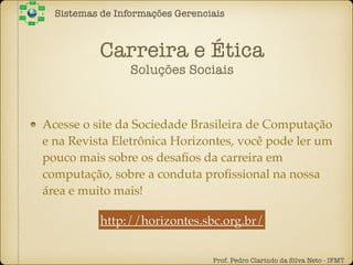 Carreira e Ética
Soluções Sociais
Sistemas de Informações Gerenciais
Prof. Pedro Clarindo da Silva Neto - IFMT
Acesse o site da Sociedade Brasileira de Computação
e na Revista Eletrônica Horizontes, você pode ler um
pouco mais sobre os desaﬁos da carreira em
computação, sobre a conduta proﬁssional na nossa
área e muito mais!
http://horizontes.sbc.org.br/
 