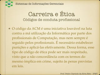 Carreira e Ética
Códigos de conduta profissional
O código da ACM é uma iniciativa louvável na luta
contra a má utilização da Informática por parte dos
proﬁssionais de Computação, mas nem sempre é
seguido pelos proﬁssionais. É necessário estabelecer
punições e aplicá-las efetivamente. Dessa forma, esse
tipo de código de ética pode ser mais respeitado,
visto que a não concordância com os termos do
mesmo implica em crime, sujeito às penas previstas
em leis.
Sistemas de Informações Gerenciais
Prof. Pedro Clarindo da Silva Neto - IFMT
 