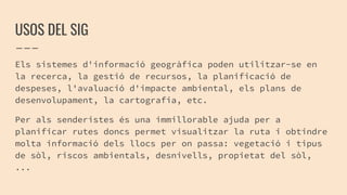 USOS DEL SIG
Els sistemes d'informació geogràfica poden utilitzar-se en
la recerca, la gestió de recursos, la planificació de
despeses, l'avaluació d'impacte ambiental, els plans de
desenvolupament, la cartografia, etc.
Per als senderistes és una immillorable ajuda per a
planificar rutes doncs permet visualitzar la ruta i obtindre
molta informació dels llocs per on passa: vegetació i tipus
de sòl, riscos ambientals, desnivells, propietat del sòl,
...
 