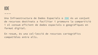 IDE
Una Infraestructura de Dades Espacials o IDE és un conjunt
de recursos destinats a facilitar i promoure la compartició
i el consum eficient de dades espacials o geogràfiques en
format digital.
En resum, és una col·lecció de recursos cartogràfics
compatibles entre ells.
 