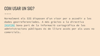 COM USAR UN SIG?
Normalment els SIG disposen d’un visor per a accedir a les
dades georreferenciades. A més gràcies a la directiva
INSPIRE bona part de la informació cartogràfica de les
administracions públiques és de lliure accés per als usos no
comercials.
 