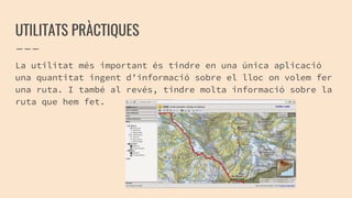 UTILITATS PRÀCTIQUES
La utilitat més important és tindre en una única aplicació
una quantitat ingent d’informació sobre el lloc on volem fer
una ruta. I també al revés, tindre molta informació sobre la
ruta que hem fet.
 