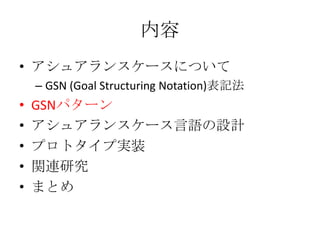 内容
• アシュアランスケースについて
– GSN (Goal Structuring Notation)表記法

•
•
•
•
•

GSNパターン
アシュアランスケース言語の設計
プロトタイプ実装
関連研究
まとめ

 